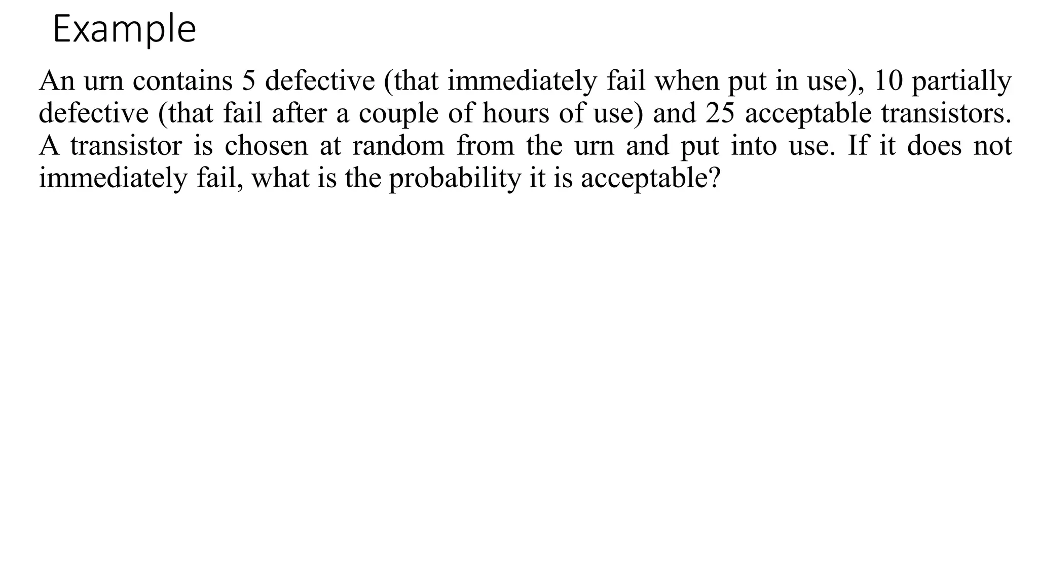 Example
An urn contains 5 defective (that immediately fail when put in use), 10 partially
defective (that fail after a couple of hours of use) and 25 acceptable transistors.
A transistor is chosen at random from the urn and put into use. If it does not
immediately fail, what is the probability it is acceptable?
 