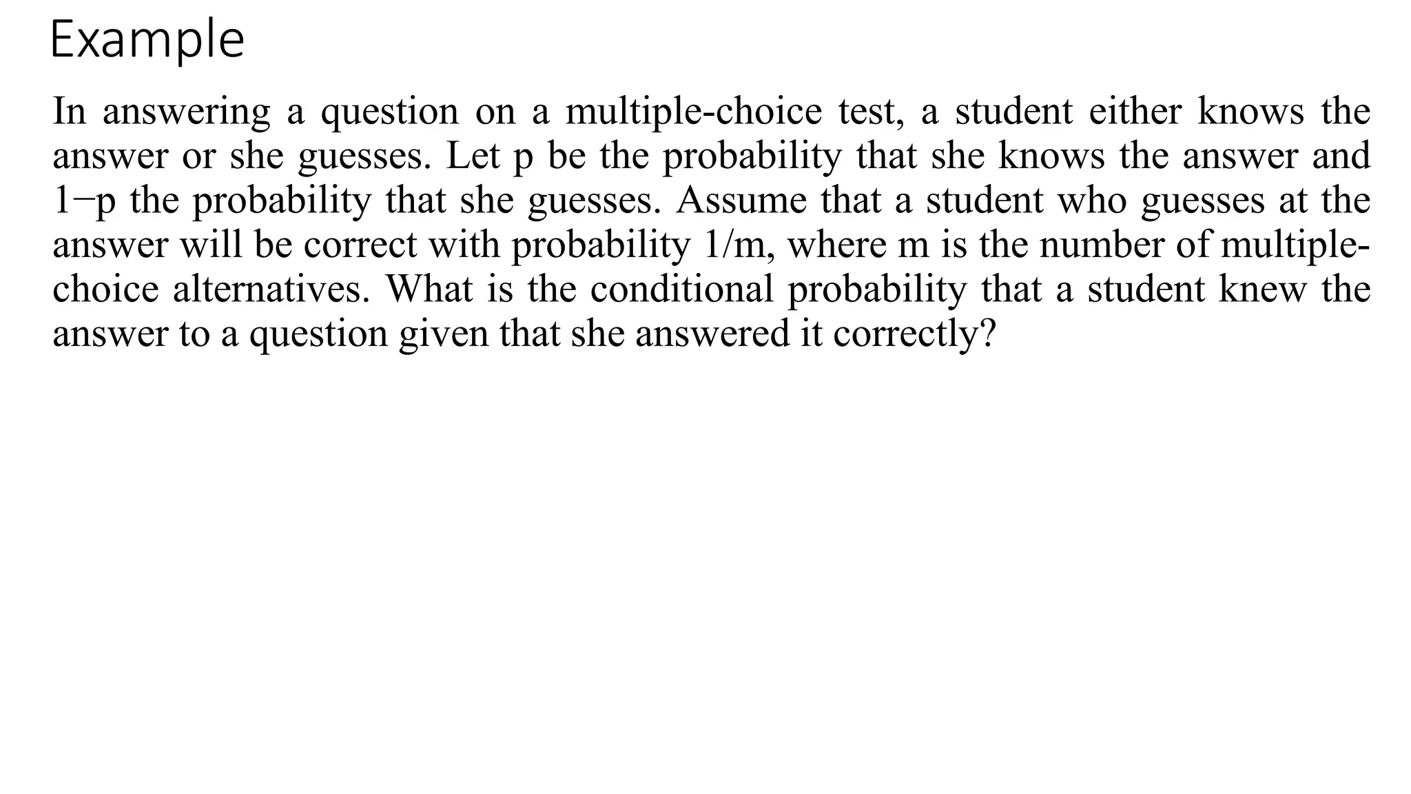 Example
In answering a question on a multiple-choice test, a student either knows the
answer or she guesses. Let p be the probability that she knows the answer and
1−p the probability that she guesses. Assume that a student who guesses at the
answer will be correct with probability 1/m, where m is the number of multiple-
choice alternatives. What is the conditional probability that a student knew the
answer to a question given that she answered it correctly?
 