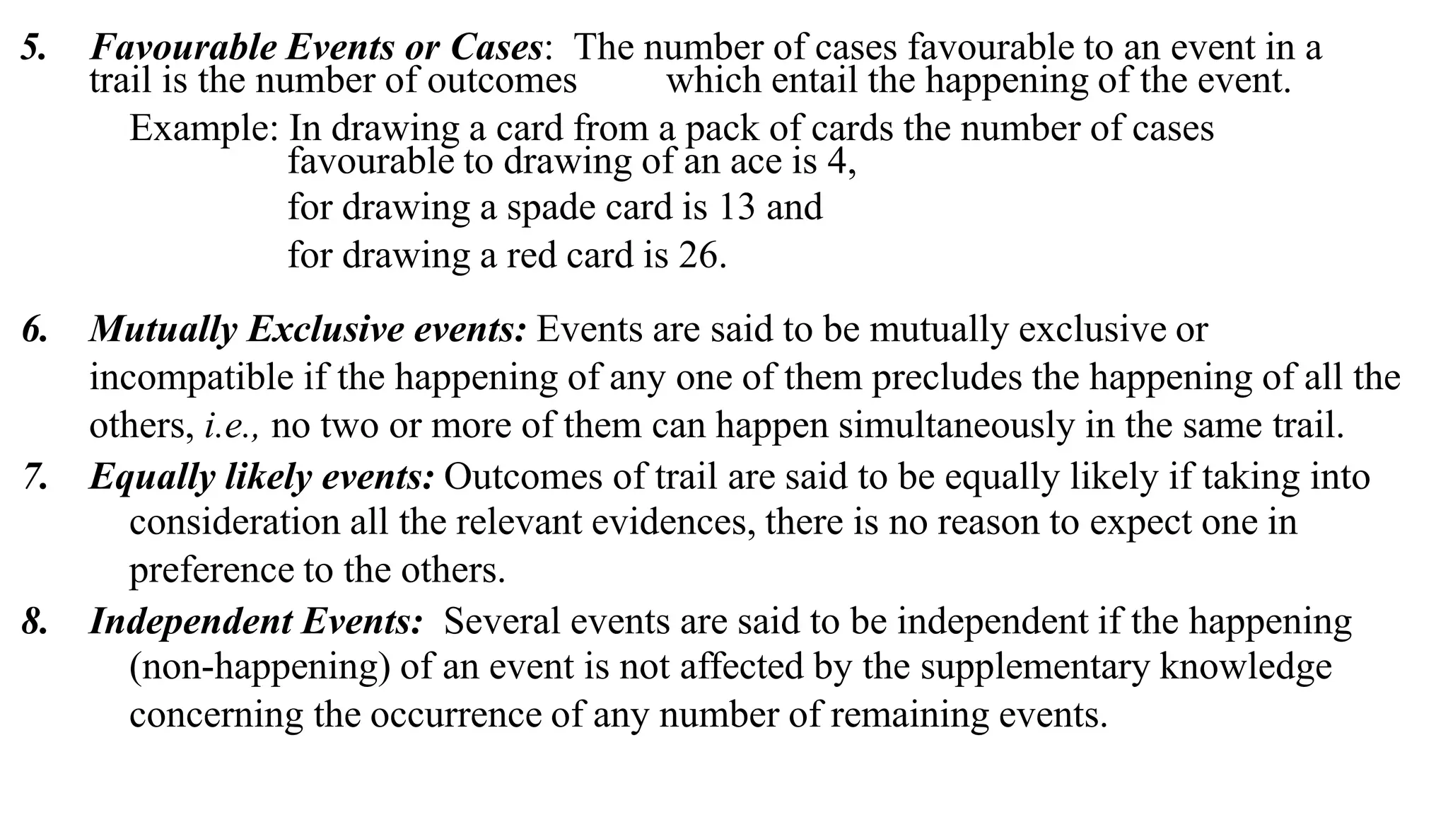 5. Favourable Events or Cases: The number of cases favourable to an event in a
trail is the number of outcomes which entail the happening of the event.
Example: In drawing a card from a pack of cards the number of cases
favourable to drawing of an ace is 4,
for drawing a spade card is 13 and
for drawing a red card is 26.
6. Mutually Exclusive events: Events are said to be mutually exclusive or
incompatible if the happening of any one of them precludes the happening of all the
others, i.e., no two or more of them can happen simultaneously in the same trail.
7. Equally likely events: Outcomes of trail are said to be equally likely if taking into
consideration all the relevant evidences, there is no reason to expect one in
preference to the others.
8. Independent Events: Several events are said to be independent if the happening
(non-happening) of an event is not affected by the supplementary knowledge
concerning the occurrence of any number of remaining events.
 