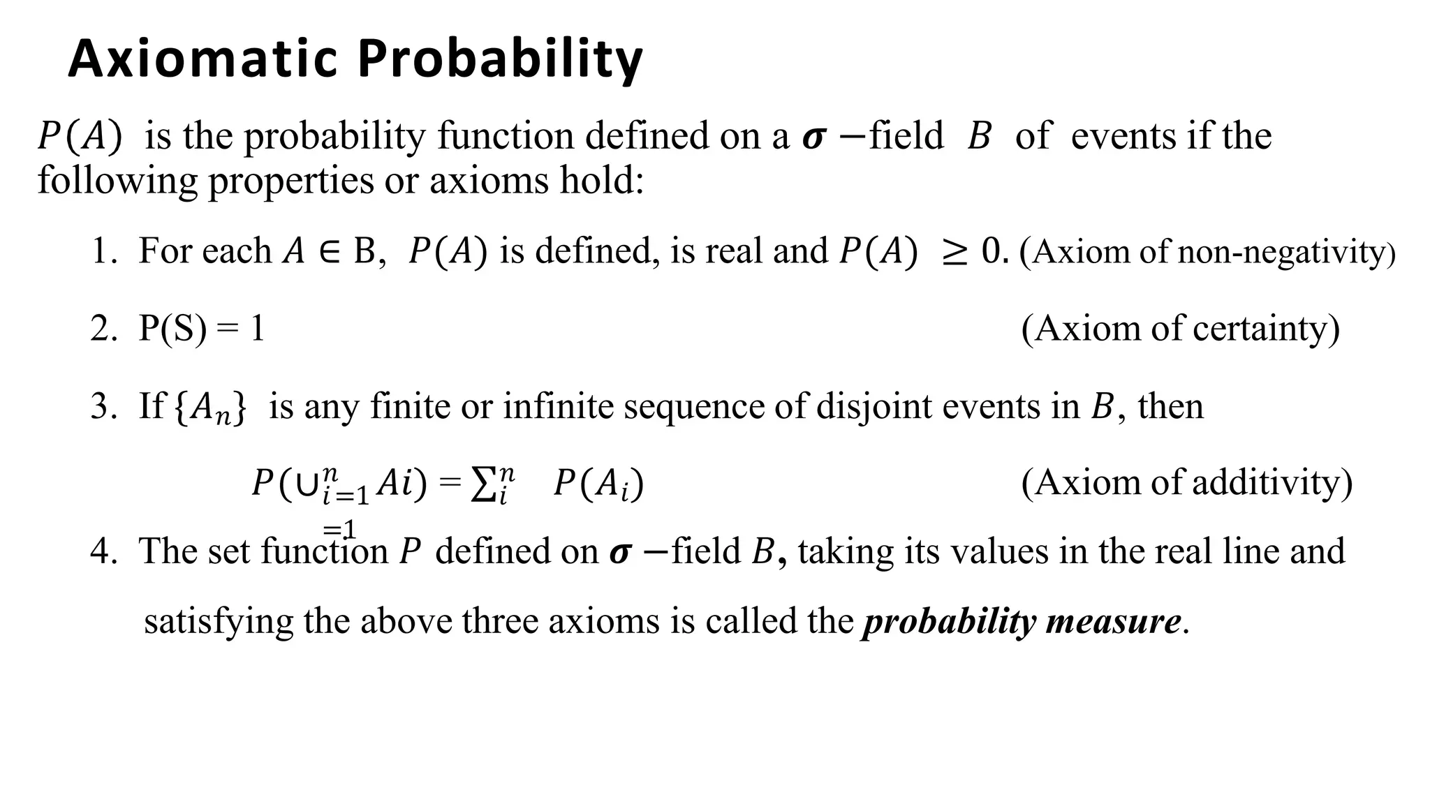 Axiomatic Probability
𝑃 𝐴 is the probability function defined on a 𝝈 −field 𝐵 of events if the
following properties or axioms hold:
1. For each 𝐴 ∈ B, 𝑃(𝐴) is defined, is real and 𝑃(𝐴) ≥ 0. (Axiom of non-negativity)
2. P(S) = 1 (Axiom of certainty)
3. If {𝐴𝑛} is any finite or infinite sequence of disjoint events in 𝐵, then
𝑖=1 𝑖
=1
𝑃(∪𝑛 𝐴𝑖) = ∑𝑛 𝑃(𝐴𝑖) (Axiom of additivity)
4. The set function 𝑃 defined on 𝝈 −field 𝐵, taking its values in the real line and
satisfying the above three axioms is called the probability measure.
 