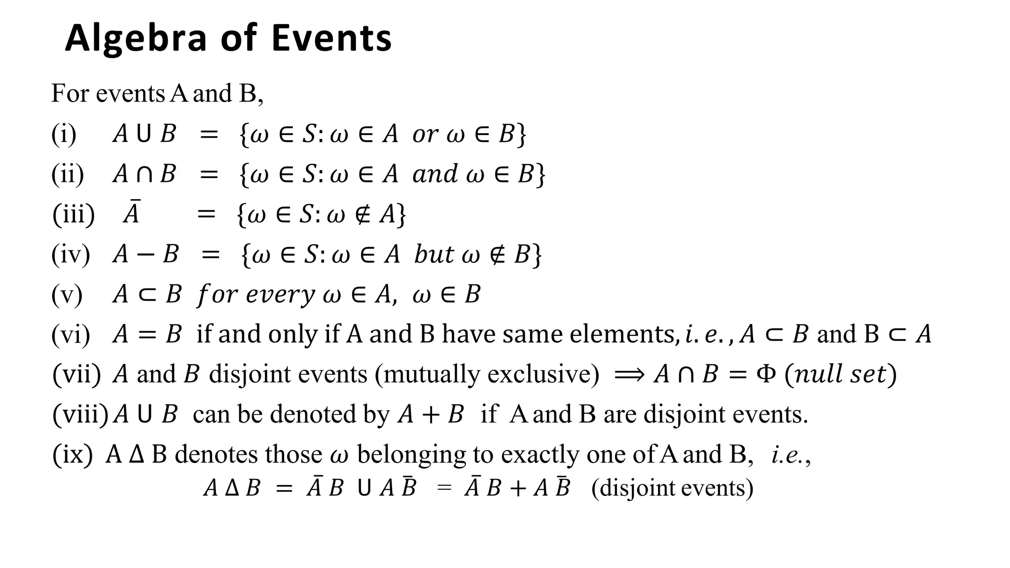 Algebra of Events
For eventsAand B,
̅ =
𝐴 − 𝐵 =
= {𝜔 ∈ 𝑆: 𝜔 ∈ 𝐴 𝑜𝑟 𝜔 ∈ 𝐵}
= {𝜔 ∈ 𝑆: 𝜔 ∈ 𝐴 𝑎𝑛𝑑 𝜔 ∈ 𝐵}
{𝜔 ∈ 𝑆: 𝜔 ∉ 𝐴}
{𝜔 ∈ 𝑆: 𝜔 ∈ 𝐴 𝑏𝑢𝑡 𝜔 ∉ 𝐵}
(i) 𝐴 𝖴 𝐵
(ii) 𝐴 ∩ 𝐵
(iii) 𝐴
(iv)
(v)
(vi)
𝐴 ⊂ 𝐵 𝑓𝑜𝑟 𝑒𝑣𝑒𝑟𝑦 𝜔 ∈ 𝐴, 𝜔 ∈ 𝐵
𝐴 = 𝐵 if and only if A and B have same elements,𝑖. 𝑒. , 𝐴 ⊂ 𝐵 and B ⊂ 𝐴
(vii) 𝐴 and 𝐵 disjoint events (mutually exclusive) ⟹ 𝐴 ∩ 𝐵 = Φ (𝑛𝑢𝑙𝑙 𝑠𝑒𝑡)
(viii)𝐴 𝖴 𝐵 can be denoted by 𝐴 + 𝐵 if Aand B are disjoint events.
(ix) A ∆ B denotes those 𝜔 belonging to exactly one ofAand B, i.e.,
𝐴 ∆ 𝐵 = 𝐴̅ 𝐵 𝖴 𝐴 𝐵
̅ = 𝐴̅ 𝐵 + 𝐴 𝐵
̅ (disjoint events)
 