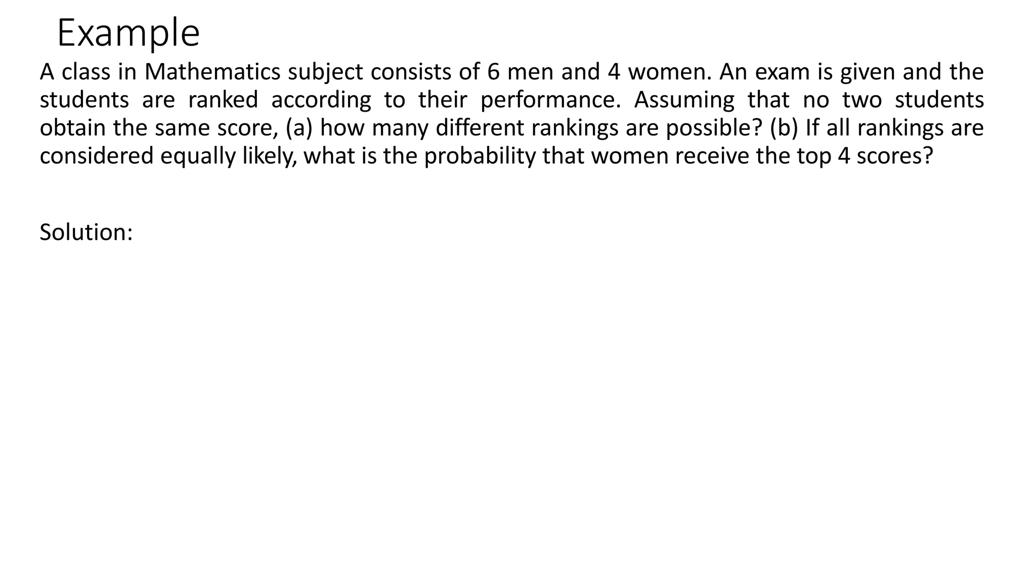 Example
A class in Mathematics subject consists of 6 men and 4 women. An exam is given and the
students are ranked according to their performance. Assuming that no two students
obtain the same score, (a) how many different rankings are possible? (b) If all rankings are
considered equally likely, what is the probability that women receive the top 4 scores?
Solution:
 