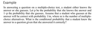 Example
In answering a question on a multiple-choice test, a student either knows the
answer or she guesses. Let p be the probability that she knows the answer and
1−p the probability that she guesses. Assume that a student who guesses at the
answer will be correct with probability 1/m, where m is the number of multiple-
choice alternatives. What is the conditional probability that a student knew the
answer to a question given that she answered it correctly?
 