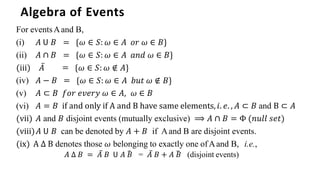 Algebra of Events
For eventsAand B,
̅ =
𝐴 − 𝐵 =
= {𝜔 ∈ 𝑆: 𝜔 ∈ 𝐴 𝑜𝑟 𝜔 ∈ 𝐵}
= {𝜔 ∈ 𝑆: 𝜔 ∈ 𝐴 𝑎𝑛𝑑 𝜔 ∈ 𝐵}
{𝜔 ∈ 𝑆: 𝜔 ∉ 𝐴}
{𝜔 ∈ 𝑆: 𝜔 ∈ 𝐴 𝑏𝑢𝑡 𝜔 ∉ 𝐵}
(i) 𝐴 𝖴 𝐵
(ii) 𝐴 ∩ 𝐵
(iii) 𝐴
(iv)
(v)
(vi)
𝐴 ⊂ 𝐵 𝑓𝑜𝑟 𝑒𝑣𝑒𝑟𝑦 𝜔 ∈ 𝐴, 𝜔 ∈ 𝐵
𝐴 = 𝐵 if and only if A and B have same elements,𝑖. 𝑒. , 𝐴 ⊂ 𝐵 and B ⊂ 𝐴
(vii) 𝐴 and 𝐵 disjoint events (mutually exclusive) ⟹ 𝐴 ∩ 𝐵 = Φ (𝑛𝑢𝑙𝑙 𝑠𝑒𝑡)
(viii)𝐴 𝖴 𝐵 can be denoted by 𝐴 + 𝐵 if Aand B are disjoint events.
(ix) A ∆ B denotes those 𝜔 belonging to exactly one ofAand B, i.e.,
𝐴 ∆ 𝐵 = 𝐴̅ 𝐵 𝖴 𝐴 𝐵
̅ = 𝐴̅ 𝐵 + 𝐴 𝐵
̅ (disjoint events)
 