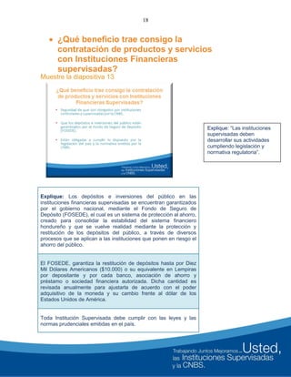 18
 ¿Qué beneficio trae consigo la
contratación de productos y servicios
con Instituciones Financieras
supervisadas?
Muestre la diapositiva 13
Explique: Los depósitos e inversiones del público en las
instituciones financieras supervisadas se encuentran garantizados
por el gobierno nacional, mediante el Fondo de Seguro de
Depósito (FOSEDE), el cual es un sistema de protección al ahorro,
creado para consolidar la estabilidad del sistema financiero
hondureño y que se vuelve realidad mediante la protección y
restitución de los depósitos del público, a través de diversos
procesos que se aplican a las instituciones que ponen en riesgo el
ahorro del público.
El FOSEDE, garantiza la restitución de depósitos hasta por Diez
Mil Dólares Americanos ($10.000) o su equivalente en Lempiras
por depositante y por cada banco, asociación de ahorro y
préstamo o sociedad financiera autorizada. Dicha cantidad es
revisada anualmente para ajustarla de acuerdo con el poder
adquisitivo de la moneda y su cambio frente al dólar de los
Estados Unidos de América.
Toda Institución Supervisada debe cumplir con las leyes y las
normas prudenciales emitidas en el país.
Explique: “Las instituciones
supervisadas deben
desarrollar sus actividades
cumpliendo legislación y
normativa regulatoria”.
 