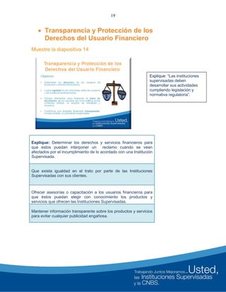 19
 Transparencia y Protección de los
Derechos del Usuario Financiero
Muestre la diapositiva 14
Explique: Determinar los derechos y servicios financieros para
que estos puedan interponer un reclamo cuando se vean
afectados por el incumplimiento de lo acordado con una Institución
Supervisada.
Que exista igualdad en el trato por parte de las Instituciones
Supervisadas con sus clientes.
Ofrecer asesorías o capacitación a los usuarios financieros para
que éstos puedan elegir con conocimiento los productos y
servicios que ofrecen las Instituciones Supervisadas.
Mantener información transparente sobre los productos y servicios
para evitar cualquier publicidad engañosa.
Explique: “Las instituciones
supervisadas deben
desarrollar sus actividades
cumpliendo legislación y
normativa regulatoria”.
 