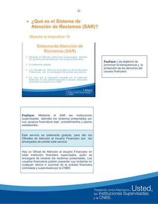 21
 ¿Qué es el Sistema de
Atención de Reclamos (SAR)?
Muestre la diapositiva 16
Explique: Mediante el SAR las instituciones
supervisadas atienden los reclamos presentados por
sus usuarios financieros bajo procedimientos y plazos
establecidos.
Este servicio es totalmente gratuito, para ello los
Oficiales de Atención al Usuario Financiero son los
encargados de prestar este servicio.
Hay un Oficial de Atención al Usuario Financiero en
cada institución financiera supervisada, quién se
encargará de resolver los reclamos presentados. Los
usuarios financieros podrán presentar sus reclamos en
cualquier oficina o sucursal de la entidad financiera
controlada y supervisada por la CNBS.
Explique: Los objetivos de
promover la transparencia y la
protección de los derechos del
usuario financiero.
 