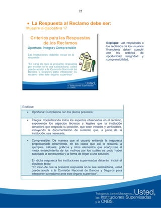 22
 La Respuesta al Reclamo debe ser:
Muestre la diapositiva 17
Explique: Las respuestas a
los reclamos de los usuarios
financieros deben cumplir
con los criterios de
oportunidad integridad y
comprensibilidad.
Explique:
 Oportuna: Cumpliendo con los plazos previstos;
 Íntegra: Considerando todos los aspectos observados en el reclamo,
exponiendo los aspectos técnicos y legales que la institución
considera que respalda su posición, que sean veraces y verificables,
incluyendo la documentación de sustento que, a juicio de la
institución, sea necesaria;
 Comprensible: De manera que el usuario entienda la respuesta
proporcionada recurriendo, en los casos que así lo requiera, a
ejemplos, cálculos, gráficos y otros elementos que coadyuven al
mejor entendimiento de los motivos por los cuáles se pudo haber
suscitado la controversia y la forma de llegar a una solución.
En dicha respuesta las instituciones supervisadas deberán incluir el
siguiente texto:
“En caso de que la presente respuesta no le sea satisfactoria, usted
puede acudir a la Comisión Nacional de Bancos y Seguros para
interponer su reclamo ante este órgano supervisor”.
 