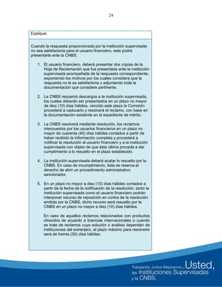 24
Explique:
Cuando la respuesta proporcionada por la institución supervisada
no sea satisfactoria para el usuario financiero, este podrá
presentarla ante la CNBS:
1. El usuario financiero, deberá presentar dos copias de la
Hoja de Reclamación que fue presentada ante la institución
supervisada acompañada de la respuesta correspondiente,
exponiendo los motivos por los cuales considera que la
respuesta no le es satisfactoria y adjuntando toda la
documentación que considere pertinente.
2. La CNBS requerirá descargos a la institución supervisada,
los cuales deberán ser presentados en un plazo no mayor
de diez (10) días hábiles, vencido este plazo la Comisión
procederá a caducarlo y resolverá el reclamo, con base en
la documentación existente en el expediente de mérito.
3. La CNBS resolverá mediante resolución, los reclamos
interpuestos por los usuarios financieros en un plazo no
mayor de cuarenta (40) días hábiles contados a partir de
haber recibido la información completa y procederá a
notificar la resolución al usuario financiero y a la institución
supervisada con objeto de que ésta última proceda a dar
cumplimiento a lo resuelto en el plazo establecido.
4. La institución supervisada deberá acatar lo resuelto por la
CNBS. En caso de incumplimiento, ésta se reserva el
derecho de abrir un procedimiento administrativo
sancionador.
5. En un plazo no mayor a diez (10) días hábiles contados a
partir de la fecha de la notificación de la resolución, tanto la
institución supervisada como el usuario financiero podrán
interponer recurso de reposición en contra de la resolución
emitida por la CNBS, dicho recurso será resuelto por la
CNBS en un plazo no mayor a diez (10) días hábiles.
En caso de aquellos reclamos relacionados con productos
ofrecidos de acuerdo a licencias internacionales o cuando
se trate de reclamos cuya solución o análisis dependan de
instituciones del extranjero, el plazo máximo para resolverlo
será de treinta (30) días hábiles.
 