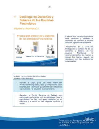 25
 Decálogo de Derechos y
Deberes de los Usuarios
Financieros
Muestre la diapositiva 21
Explique: Los usuarios financieros
tiene derechos y deberes al
momento de contratar o requerir
servicios y productos financieros.
Recomiende: En la Guía del
Participante se señalan 10 de los
derechos y deberes de los
usuarios financieros, le
recomendamos leer los mismos y
ejercer los mismos cuando se
relacionen con las instituciones
supervisadas.
Indique: Los principales derechos de los
usuarios financieros son :
• Derecho a Elegir, para ello debe recibir con
información transparente, clara y comprensible sobre
los productos y servicios que ofrecen las instituciones
supervisadas y a educarse financieramente.
• Derecho a Recibir Servicios de Calidad, esto
comprende desde recibir un trato respetuoso hasta el
cumplimiento de las condiciones pactadas en los
contratos y el recibir un trato diligente, oportuno y
seguro.
 