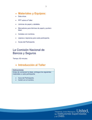 3
 Materiales y Equipos:
 Data show.
 PPT sobre el Taller.
 Láminas de papel y caballete.
 Marcadores para láminas de papel y puntero
láser.
 Carteles con nombres.
 Lápices o lapiceras para cada participante.
 Guías del Participante.
La Comisión Nacional de
Bancos y Seguros
Tiempo: 60 minutos
 Introducción al Taller
Instrucciones
Antes de comenzar la clase, entregue los siguientes
materiales a cada participante:
 Guía del Participante.
 Cartel con el nombre.
 