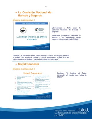 4
 La Comisión Nacional de
Bancos y Seguros
Muestre la diapositiva 1
Explique: “Al tomar este Taller, usted conocerá cuál es el trabajo que realiza
la CNBS, sus objetivos, misión y visión institucional, cuales son las
instituciones supervisadas y qué es intermediación financiera.”
 Usted Conocerá
Muestre la diapositiva 2
“¡Bienvenidos al Taller sobre la
Comisión Nacional de Bancos y
Seguros!”
Preséntese (por ejemplo, mencione su
nombre y su experiencia como
instructor o funcionario de la CNBS).
Explique: “Al finalizar el Taller,
conocerán el trabajo que realiza la
CNBS.”
 