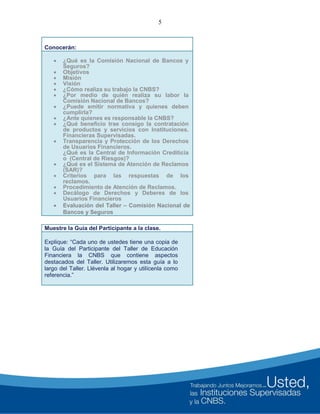 5
Conocerán:
 ¿Qué es la Comisión Nacional de Bancos y
Seguros?
 Objetivos
 Misión
 Visión
 ¿Cómo realiza su trabajo la CNBS?
 ¿Por medio de quién realiza su labor la
Comisión Nacional de Bancos?
 ¿Puede emitir normativa y quienes deben
cumplirla?
 ¿Ante quienes es responsable la CNBS?
 ¿Qué beneficio trae consigo la contratación
de productos y servicios con Instituciones.
Financieras Supervisadas.
 Transparencia y Protección de los Derechos
de Usuarios Financieros.
¿Qué es la Central de Información Crediticia
o (Central de Riesgos)?
 ¿Qué es el Sistema de Atención de Reclamos
(SAR)?
 Criterios para las respuestas de los
reclamos.
 Procedimiento de Atención de Reclamos.
 Decálogo de Derechos y Deberes de los
Usuarios Financieros
 Evaluación del Taller – Comisión Nacional de
Bancos y Seguros
Muestre la Guía del Participante a la clase.
Explique: “Cada uno de ustedes tiene una copia de
la Guía del Participante del Taller de Educación
Financiera la CNBS que contiene aspectos
destacados del Taller. Utilizaremos esta guía a lo
largo del Taller. Llévenla al hogar y utilícenla como
referencia.”
 