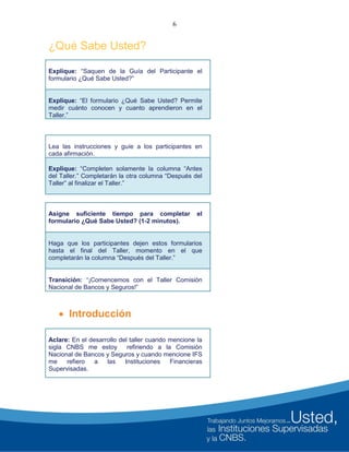 6
¿Qué Sabe Usted?
Explique: “Saquen de la Guía del Participante el
formulario ¿Qué Sabe Usted?”
Explique: “El formulario ¿Qué Sabe Usted? Permite
medir cuánto conocen y cuanto aprendieron en el
Taller.”
Lea las instrucciones y guíe a los participantes en
cada afirmación.
Explique: “Completen solamente la columna “Antes
del Taller.” Completarán la otra columna “Después del
Taller” al finalizar el Taller.”
Asigne suficiente tiempo para completar el
formulario ¿Qué Sabe Usted? (1-2 minutos).
Haga que los participantes dejen estos formularios
hasta el final del Taller, momento en el que
completarán la columna “Después del Taller.”
Transición: “¡Comencemos con el Taller Comisión
Nacional de Bancos y Seguros!”
 Introducción
Aclare: En el desarrollo del taller cuando mencione la
sigla CNBS me estoy refiriendo a la Comisión
Nacional de Bancos y Seguros y cuando mencione IFS
me refiero a las Instituciones Financieras
Supervisadas.
 
