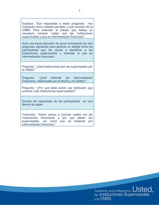 7
Explique: “Sus respuestas a estas preguntas nos
mostrarán como ustedes perciben y qué conocen de la
CNBS. Para entender el trabajo que realiza es
necesario conocer cuáles son las instituciones
supervisadas y que es intermediación financiera.”
Guíe una breve discusión de grupo formulando las tres
preguntas siguientes para generar un debate entre los
participantes que les ayude a identificar a las
instituciones supervisadas y entender lo que es
intermediación financiera.
Pregunte: “¿Qué instituciones son las supervisadas por
la CNBS?”
Pregunte: “¿Qué entiende por Intermediación
Financiera, relacionada con el ahorro y el crédito?”
Pregunte: “¿Por qué debe existir una institución que
controle a las instituciones supervisadas?”
Escriba las respuestas de los participantes en una
lámina de papel.
Transición: “Ahora vamos a conocer cuáles son las
instituciones financieras y por qué deben ser
supervisadas, así como que se entiende por
intermediación financiera.”
 