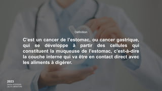 2023
Sebiha AYDOGAN
Léa DI LIBERATORE
C’est un cancer de l’estomac, ou cancer gastrique,
qui se développe à partir des cellules qui
constituent la muqueuse de l’estomac, c’est-à-dire
la couche interne qui va être en contact direct avec
les aliments à digérer.
Définition
 