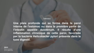 2023
Sebiha AYDOGAN
Léa DI LIBERATORE
Une plaie profonde qui se forme dans la paroi
interne de l'estomac ou dans la première partie de
l'intestin appelée duodénum. Il résulte d'une
inflammation chronique de cette paroi, favorisée
par la bactérie Helicobacter pylori présente dans le
tube digestif.
Définition
 