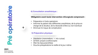 Obligatoire avant toute intervention chirurgicale comprenant :
• Préparation à l’acte opératoire
• Informer le patient des différentes anesthésies, de la prise en
charge de la douleur, de la nécessité d’être ou non transfusé
• Diminuer le risque de complication
• Dépilation (mammelons -> mis-cuisse)
• Ombilic propre (coelioscopie)
• Ôter les bijoux/prothèse
• Douche préopératoire la vieille et le jour même
4) Consultation anesthésique :
5) Préparation physique
2023
Sebiha AYDOGAN
Léa DI LIBERATORE
 