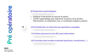 • Expliquer l’intervention et rassurer le patient
• Justifier l’appareillage post-opératoire, la gestion de la douleur,
l’alimentation, la mobilisation avec un vocabulaire adapté au patient.
9) Préparation psychologique
10) Prémédication et check-list pré opératoire complétée
2023
Sebiha AYDOGAN
Léa DI LIBERATORE
11) Parfois placement d’une SG avant intervention
12) Correction des troubles éventuels (perfusion, transfusions…)
 