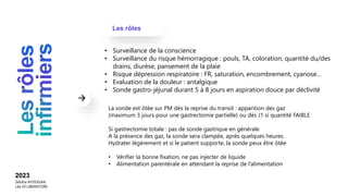 Les rôles
2023
Sebiha AYDOGAN
Léa DI LIBERATORE
• Surveillance de la conscience
• Surveillance du risque hémorragique : pouls, TA, coloration, quantité du/des
drains, diurèse, pansement de la plaie
• Risque dépression respiratoire : FR, saturation, encombrement, cyanose…
• Evaluation de la douleur : antalgique
• Sonde gastro-jéjunal durant 5 à 8 jours en aspiration douce par déclivité
La sonde est ôtée sur PM dès la reprise du transit : apparition des gaz
(maximum 3 jours pour une gastrectomie partielle) ou dès J1 si quantité FAIBLE
Si gastrectomie totale : pas de sonde gastrique en générale
A la présence des gaz, la sonde sera clampée, après quelques heures.
Hydrater légèrement et si le patient supporte, la sonde peux être ôtée
• Vérifier la bonne fixation, ne pas injecter de liquide
• Alimentation parentérale en attendant la reprise de l’alimentation
 