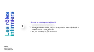 2023
Sebiha AYDOGAN
Léa DI LIBERATORE
• Protéger l’anastomose jusqu’à la reprise du transit et éviter la
distension de l’anse jéjunale.
• Ne pas toucher, ne pas mobiliser
But de la sonde gastro-jéjunal
 