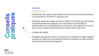 Conseils
2023
Sebiha AYDOGAN
Léa DI LIBERATORE
• Consommer des repas en petit volume et fractionner les prises alimentaires
sur la journée (au minimum 5 repas par jour)
• Prendre le temps de manger et de bien mâcher les aliments pour prolongée
la première phase de la digestion (la mastication) et ainsi faciliter la
transformation du bol alimentaire tout au long du tube digestif. Pour cela, il
faut s’assurer auprès du dentiste que les dents soient en bon état.
• S’arrêter dès satiété
• Privilégier des aliments riches en calories et en protéines. Un régime digeste
et pauvre en fibres vous permettra de limiter le syndrome du petit estomac
et les sensations qui l’accompagnent.
 