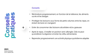 Conseils
2023
Sebiha AYDOGAN
Léa DI LIBERATORE
• Réintroduire progressivement, en fonction de la tolérance, les aliments
sucrés et les laitages
• Privilégier les boissons sous forme de petits volumes entre les repas, en
évitant de boire en mangeant
• Eviter de consommer des boissons alcoolisées et/ou gazeuses
• Après le repas, s’installer en position semi-allongée. Cela ne peut
qu’améliorer la digestion et éviter les reflux alimentaires
• Reprendre progressivement une activité physique quotidienne adaptée
 