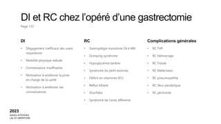 DI et RC chez l’opéré d’une gastrectomie
Page 132
DI
• Dégagement inefficace des voies
respiratoire
• Mobilité physique réduite
• Connaissance insuffisante
• Motivation à améliorer la prise
en charge de la santé
• Motivation à améliorer ses
connaissances
RC
• Gastroplégie transitoire 24 à 48h
• Dumping syndrome
• Hypoglycémie tardive
• Syndrome du petit estomac
• Déficit en vitamines B12
• Reflux biliaire
• Diarrhées
• Syndrome de l’anse afférente
Complications générales
• RC TVP
• RC Hémorrage
• RC Fistule
• RC Atélectasie
• RC pneumopathie
• RC iléus paralytique
• RC péritonite
2023
Sebiha AYDOGAN
Léa DI LIBERATORE
 
