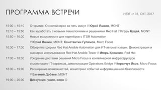 15:00 – 15:10 Открытие. О контейнерах за пять минут // Юрий Яшкин, MONT
15:10 – 15:50 Как заработать с новыми технологиями и решениями Red Hat // Игорь Будай, MONT
15:50 – 16:30 Новые возможности для партнёров с ITSM Automation
// Юрий Яшкин, MONT; Константин Гулямов, Micro Focus
16:30 – 17:30 Обзор платформы Red Hat Ansible Automation для ИТ-автоматизации. Демонстрация и
сценарии использования Red Hat Ansible Tower // Игорь Крошкин, Red Hat
17:30 – 18:30 Ускорение доставки решений Micro Focus в контейнерной инфраструктуре
и мониторинг IT-сервисов, демонстрация Operations Bridge // Керанчук Яков, Micro Focus
18:30 – 19:00 Расширение возможностей, мониторинг событий информационной безопасности
// Евгений Добаев, MONT
19:00 – 20:00 Дискуссия, ужин, вино 
ПРОГРАММА ВСТРЕЧИ .NEXT -> 31, ОКТ, 2017
 