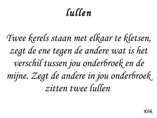 lullen
Twee kerels staan met elkaar te kletsen,
zegt de ene tegen de andere wat is het
verschil tussen jou onderbroek en de
mijne. Zegt de andere in jou onderbroek
zitten twee lullen
Klik

 