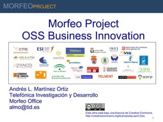 MORFEOPROJECT

                     Morfeo Project
                 OSS Business Innovation
INNOVAR PARA GANAR




      Andrés L. Martínez Ortiz
      Telefónica Investigación y Desarrollo
      Morfeo Office
      almo@tid.es
                                     Esta obra está bajo una licencia de Creative Commons.
                                     http://creativecommons.org/licenses/by-sa/3.0/es
                                                                                         1
 