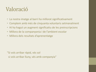 Valoració
• La nostra imatge al barri ha millorat significativament
• Comptem amb més de cinquanta voluntaris setmanalment
• Hi ha hagut un augment significatiu de les preinscripcions
• Millora de la companyonia i de l’ambient escolar
• Millora dels resultats d’aprenentatge
“Si vols arribar ràpid, vés sol
si vols arribar lluny, vés amb companyia”
 