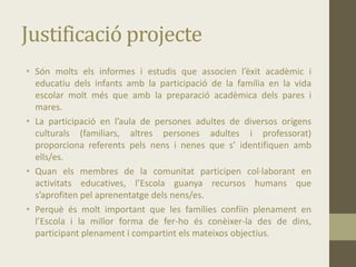 Justificació projecte
• Són molts els informes i estudis que associen l’èxit acadèmic i
educatiu dels infants amb la participació de la família en la vida
escolar molt més que amb la preparació acadèmica dels pares i
mares.
• La participació en l’aula de persones adultes de diversos orígens
culturals (familiars, altres persones adultes i professorat)
proporciona referents pels nens i nenes que s’ identifiquen amb
ells/es.
• Quan els membres de la comunitat participen col·laborant en
activitats educatives, l’Escola guanya recursos humans que
s’aprofiten pel aprenentatge dels nens/es.
• Perquè és molt important que les famílies confiïn plenament en
l’Escola i la millor forma de fer-ho és conèixer-la des de dins,
participant plenament i compartint els mateixos objectius.
 