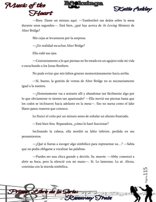 —Bien. Dame un minuto aquí. —Tamborileó sus dedos sobre la mesa
durante unos segundos—. Está bien, ¿qué hay acerca de In Loving Memory de
Alter Bridge?
Mis cejas se levantaron por la sorpresa.
—¿En realidad escuchas Alter Bridge?
Ella rodó sus ojos.
—Contrariamente a lo que piensas no he estado en un agujero toda mi vida
o escuchando a los Jonas Brothers.
No pude evitar que mis labios giraran momentáneamente hacia arriba.
—Sí, bueno, la gestión de ventas de Alter Bridge no es necesariamente
igual a la nuestra.
—¿Honestamente vas a sentarte allí y abandonar tan fácilmente algo por
lo que obviamente te sientes tan apasionado? —Ella movió sus piernas hasta que
los codos se inclinaron hacia adelante en la mesa—. Eso no suena como el Jake
Slater patea-traseros que conozco.
Le fruncí el ceño por un minuto antes de exhalar un aliento frustrado.
—Está bien Srta. Reparadora, ¿cómo lo haré funcionar?
Inclinando la cabeza, ella mordió su labio inferior, perdida en sus
pensamientos.
—¿Qué si fueras a escoger algo simbólico para representar su…? —Sabía
que no podía obligarse a vocalizar las palabras.
—Puedes ser una chica grande y decirlo. Su muerte. —Abby comenzó a

Página

continúa con la mierda simbólica.

115

abrir su boca, pero la silencié con mi mano—. Sí. Lo lamentas. Lo sé. Ahora,

 