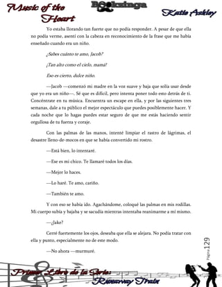Yo estaba llorando tan fuerte que no podía responder. A pesar de que ella
no podía verme, asentí con la cabeza en reconocimiento de la frase que me había
enseñado cuando era un niño.

¿Sabes cuánto te amo, Jacob?
¡Tan alto como el cielo, mamá!
Eso es cierto, dulce niño.
―Jacob ―comenzó mi madre en la voz suave y baja que solía usar desde
que yo era un niño―. Sé que es difícil, pero intenta poner todo esto detrás de ti.
Concéntrate en tu música. Encuentra un escape en ella, y por las siguientes tres
semanas, dale a tu público el mejor espectáculo que puedes posiblemente hacer. Y
cada noche que lo hagas puedes estar seguro de que me estás haciendo sentir
orgullosa de tu fuerza y coraje.
Con las palmas de las manos, intenté limpiar el rastro de lágrimas, el
desastre lleno-de-mocos en que se había convertido mi rostro.
―Está bien, lo intentaré.
―Ese es mi chico. Te llamaré todos los días.
―Mejor lo haces.
―Lo haré. Te amo, cariño.
―También te amo.
Y con eso se había ido. Agachándome, coloqué las palmas en mis rodillas.
Mi cuerpo subía y bajaba y se sacudía mientras intentaba reanimarme a mí mismo.
―¿Jake?

―No ahora ―murmuré.

Página

ella y punto, especialmente no de este modo.

129

Cerré fuertemente los ojos, deseaba que ella se alejara. No podía tratar con

 