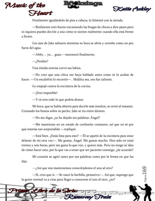 Finalmente igualándolo de pies a cabeza, lo fulminé con la mirada.
—Realmente eres bueno encantando las bragas de chicas a diez pasos pero
ni siquiera puedes decirle a una cómo te sientes realmente cuando ella está frente
a frente.
Los ojos de Jake saltaron mientras su boca se abría y cerraba como un pez
fuera del agua.
—Abby… yo… guau —murmuró finalmente.
—¿Perdón?
Una tímida sonrisa curvó sus labios.
—No creo que una chica me haya hablado antes como tú lo acabas de
hacer. —Un escalofrío lo recorrió—. Maldita sea, eso fue caliente.
Lo empujé contra la encimera de la cocina.
—¡Eres imposible!
—Y tú eres todo lo que podría desear.
Mi boca, que se había abierto para decirle más insultos, se cerró al instante.
Cruzando los brazos sobre su pecho, Jake se rio entre dientes.
—No me digas, ¿te he dejado sin palabras, Ángel?
—Me mantienes en un estado de confusión constante, así que no sé por
qué estarías tan sorprendido —repliqué.
—Está bien. ¿Estás lista para esto? —Él se apartó de la encimera para estar
delante de mí otra vez—. Me gustas, Ángel. Me gustas mucho. Han sido en total
treinta y seis horas, pero me gusta lo que veo, y quiero más. Pero no tengo ni idea
de cómo hacer esto, por lo que vas a tener que ser paciente conmigo, ¿de acuerdo?
Mi corazón se agitó tanto por sus palabras como por la forma en que las

—Sí, creo que sí. —Se rascó la barbilla, pensativo—. Así que, supongo que
la gente normal va a citas para llegar a conocerse el uno al otro, ¿no?

Página

—¿Así que nos mantenemos conociéndonos el uno al otro?

169

dijo.

 