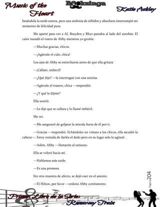 besándola la tarde entera, pero una sinfonía de silbidos y abucheos interrumpió mi
momento de felicidad pura.
Me aparté para ver a AJ, Brayden y Rhys parados al lado del autobús. El
calor inundó el rostro de Abby mientras yo gruñía:
—Muchas gracias, chicos.
—¡Agárrale el culo, chica!
Los ojos de Abby se estrecharon antes de que ella gritara:
—¡Cállate, imbecil!
—¿Qué dijo? —la interrogué con una sonrisa.
—Agárrale el trasero, chica —respondió.
—¿Y qué le dijiste?
Ella sonrió.
—Le dije que se callara y lo llamé imbécil.
Me reí.
—Me aseguraré de golpear la mierda fuera de él por ti.
—Gracias —respondió. Echándoles un vistazo a los chicos, ella sacudió la
cabeza—. Estoy tentada de darles el dedo pero en su lugar solo lo agitaré.
—Adiós, Abby —llamarón al unísono.
Ella se volteó hacia mí.
—Hablamos más tarde.

—El Hilton, por favor —ordenó Abby cortésmente.

Página

Sin otra muestra de afecto, se dejó caer en el asiento.

204

—Es una promesa.

 