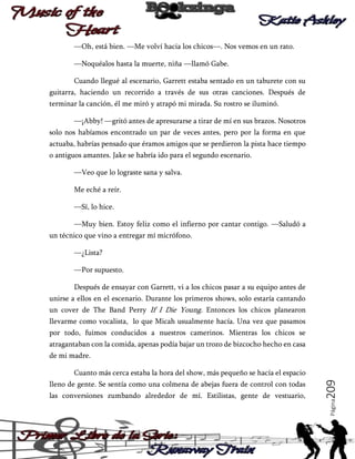 —Oh, está bien. —Me volví hacia los chicos—. Nos vemos en un rato.
—Noquéalos hasta la muerte, niña —llamó Gabe.
Cuando llegué al escenario, Garrett estaba sentado en un taburete con su
guitarra, haciendo un recorrido a través de sus otras canciones. Después de
terminar la canción, él me miró y atrapó mi mirada. Su rostro se iluminó.
—¡Abby! —gritó antes de apresurarse a tirar de mí en sus brazos. Nosotros
solo nos habíamos encontrado un par de veces antes, pero por la forma en que
actuaba, habrías pensado que éramos amigos que se perdieron la pista hace tiempo
o antiguos amantes. Jake se habría ido para el segundo escenario.
—Veo que lo lograste sana y salva.
Me eché a reír.
—Sí, lo hice.
—Muy bien. Estoy feliz como el infierno por cantar contigo. —Saludó a
un técnico que vino a entregar mí micrófono.
—¿Lista?
—Por supuesto.
Después de ensayar con Garrett, vi a los chicos pasar a su equipo antes de
unirse a ellos en el escenario. Durante los primeros shows, solo estaría cantando
un cover de The Band Perry If I Die Young. Entonces los chicos planearon
llevarme como vocalista, lo que Micah usualmente hacía. Una vez que pasamos
por todo, fuimos conducidos a nuestros camerinos. Mientras los chicos se
atragantaban con la comida, apenas podía bajar un trozo de bizcocho hecho en casa
de mi madre.

las conversiones zumbando alrededor de mí. Estilistas, gente de vestuario,

Página

lleno de gente. Se sentía como una colmena de abejas fuera de control con todas

209

Cuanto más cerca estaba la hora del show, más pequeño se hacía el espacio

 