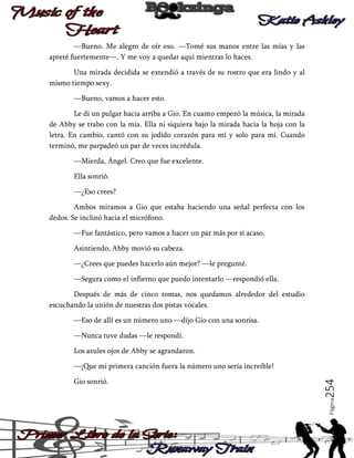 —Bueno. Me alegro de oír eso. —Tomé sus manos entre las mías y las
apreté fuertemente—. Y me voy a quedar aquí mientras lo haces.
Una mirada decidida se extendió a través de su rostro que era lindo y al
mismo tiempo sexy.
—Bueno, vamos a hacer esto.
Le di un pulgar hacia arriba a Gio. En cuanto empezó la música, la mirada
de Abby se trabo con la mía. Ella ni siquiera bajo la mirada hacia la hoja con la
letra. En cambio, cantó con su jodido corazón para mí y solo para mí. Cuando
terminó, me parpadeó un par de veces incrédula.
—Mierda, Ángel. Creo que fue excelente.
Ella sonrió.
—¿Eso crees?
Ambos miramos a Gio que estaba haciendo una señal perfecta con los
dedos. Se inclinó hacia el micrófono.
—Fue fantástico, pero vamos a hacer un par más por si acaso.
Asintiendo, Abby movió su cabeza.
—¿Crees que puedes hacerlo aún mejor? —le pregunté.
—Segura como el infierno que puedo intentarlo —respondió ella.
Después de más de cinco tomas, nos quedamos alrededor del estudio
escuchando la unión de nuestras dos pistas vocales.
—Eso de allí es un número uno —dijo Gio con una sonrisa.
—Nunca tuve dudas —le respondí.
Los azules ojos de Abby se agrandaron.

Página

Gio sonrió.

254

—¡Que mi primera canción fuera la número uno sería increíble!

 