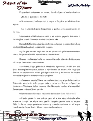 Él agarró mis muñecas en sus manos y las colocó por encima de mi cabeza.
—¿Harías lo que sea por mí, huh?
—Sí —murmuré, luchando con la urgencia de gritar por el dolor de su
agarre.
—Eso es una jodida pena. Porque todo lo que has hecho es convertirte en
mi puta.
Mi cabeza se echó hacia atrás como si me hubiera golpeado. Era como si
un completo extraño hubiese tomado el cuerpo de Jake.
Nunca lo había visto actuar de esta forma, incluso en su infame borrachera
en el autobús palidecía en comparación con esto.
—¡Jake, por favor no hagas esto! No me apartes. —Lágrimas quemaban mis
ojos―. Sé que estás herido, pero me amas y me necesitas.
Con una cruel cara de burla, sus manos dejaron las mías para deslizarse por
mi cuerpo y descansar en mis caderas.
—Lo siento, Ángel, pero ahí es donde estás equivocada. Tú solo eras otra
pieza de culo para conquistar, aunque el tuyo fue más un desafío. Pero tengo que
admitir cuan sorprendido estaba que algo de romance y declaración de amor te
hizo abrir las piernas más rápido de lo que pensé.
—¡Eso es una mentira! Sé que me amabas entonces, y sé que lo haces ahora.
Solo estás retorciendo todo porque estás revuelto por dentro. —Agarré sus
hombros—. Tienes que luchar con esto, Jake. No puedes rendirte a la oscuridad.
Eso tampoco es lo que Susan querría.
Una tormentosa mezcla de emociones destellaron en los ojos de Jake.

follar. La forma en que gritabas mi nombre y te venías tan fuerte en mi lengua
cuando estaba debajo de ti… Mmm… nena eso fue caliente.

Página

acostarme contigo. Me alegra haber podido romperte porque estás hecha para

369

—Puedes pensar lo que quieras, pero sé lo que estoy diciendo sobre

 