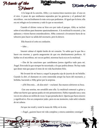 A lo largo de la canción, Abby y yo mantuvimos nuestros ojos el uno en
el otro. A pesar de que estábamos separados por las guitarras y el pedestal del
micrófono, nos inclinábamos lo más cerca que podíamos. Al igual que la letra, ella
era mi refugio en la tormenta y todo lo que se necesitaré.
Cuando el último verso se hizo eco por todo el parque, Abby se inclinó
sobre el micrófono para besarme apasionadamente. A la multitud le encantó, y los
aplausos y vítores fueron ensordecedores. Abby comenzó a levantarse fuera de su
taburete para hacer su salida del escenario, pero la detuve.
Ella frunció el ceño en confusión.
—Jake…
Intenté calmar el rápido latido de mi corazón. Yo sabía que lo que iba a
hacer era enorme, y quería asegurarme de que era absolutamente perfecto. Al
hablar en el micrófono, mi voz se quebró, mientras hacía eco en la multitud.
—Dos de las canciones que cantábamos juntos significa todo para mí,
Ángel. Eres todo lo que siempre he necesitado, o lo que podría desear. No hay nada
que desee más que pasar el resto de mi vida haciéndote feliz.
Me levanté de mi banco y saqué la pequeña caja de joyería de mi bolsillo.
Cuando la abrí, el diamante en corte esmeralda atrapó las luces del escenario, y
brillaba, haciendo a Abby gritar por la sorpresa.
—¡Oh Dios mío… oh dios mío! —exclamó. Sus manos cubrieron su boca.
Con una sonrisa, me arrodillé ante ella. La multitud comenzó a gritar y
silbar tan fuerte que apenas podía oír mis pensamientos. Había repasado una y otra
vez en mi cabeza un millón de veces lo que pensaba decir. Quería que fuera sincero
y significativo. Era un compositor joder, pero en ese momento, todo salió volando

—Ángel, ¿quieres hacer mi vida completa y entera casándote conmigo?

Página

Así que me rendí y tomé la mano de Abby en la mía.

386

de mi cabeza.

 