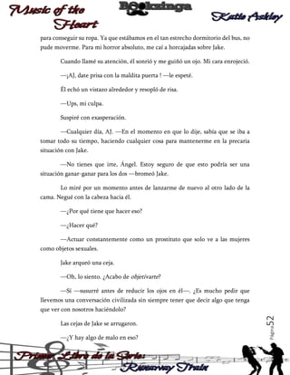 para conseguir su ropa. Ya que estábamos en el tan estrecho dormitorio del bus, no
pude moverme. Para mi horror absoluto, me caí a horcajadas sobre Jake.
Cuando llamé su atención, él sonrió y me guiñó un ojo. Mi cara enrojeció.
—¡AJ, date prisa con la maldita puerta ! —le espeté.
Él echó un vistazo alrededor y resopló de risa.
—Ups, mi culpa.
Suspiré con exasperación.
—Cualquier día, AJ. —En el momento en que lo dije, sabía que se iba a
tomar todo su tiempo, haciendo cualquier cosa para mantenerme en la precaria
situación con Jake.
—No tienes que irte, Ángel. Estoy seguro de que esto podría ser una
situación ganar-ganar para los dos —bromeó Jake.
Lo miré por un momento antes de lanzarme de nuevo al otro lado de la
cama. Negué con la cabeza hacia él.
—¿Por qué tiene que hacer eso?
—¿Hacer qué?
—Actuar constantemente como un prostituto que solo ve a las mujeres
como objetos sexuales.
Jake arqueó una ceja.
—Oh, lo siento. ¿Acabo de objetivarte?
—Sí —susurré antes de reducir los ojos en él—. ¿Es mucho pedir que
llevemos una conversación civilizada sin siempre tener que decir algo que tenga

—¿Y hay algo de malo en eso?

Página

Las cejas de Jake se arrugaron.

52

que ver con nosotros haciéndolo?

 