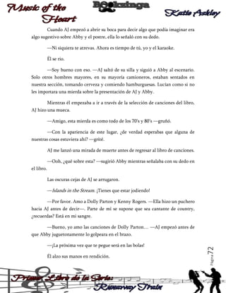 Cuando AJ empezó a abrir su boca para decir algo que podía imaginar era
algo sugestivo sobre Abby y el postre, ella lo señaló con su dedo.
—Ni siquiera te atrevas. Ahora es tiempo de tú, yo y el karaoke.
Él se rio.
—Soy bueno con eso. —AJ saltó de su silla y siguió a Abby al escenario.
Solo otros hombres mayores, en su mayoría camioneros, estaban sentados en
nuestra sección, tomando cerveza y comiendo hamburguesas. Lucían como si no
les importara una mierda sobre la presentación de AJ y Abby.
Mientras él empezaba a ir a través de la selección de canciones del libro,
AJ hizo una mueca.
—Amigo, esta mierda es como todo de los 70’s y 80’s —gruñó.
—Con la apariencia de este lugar, ¿de verdad esperabas que alguna de
nuestras cosas estuviera ahí? —grité.
AJ me lanzó una mirada de muerte antes de regresar al libro de canciones.
—Ooh, ¿qué sobre esta? —sugirió Abby mientras señalaba con su dedo en
el libro.
Las oscuras cejas de AJ se arrugaron.
—Islands in the Stream. ¡Tienes que estar jodiendo!
—Por favor. Amo a Dolly Parton y Kenny Rogers. —Ella hizo un puchero
hacia AJ antes de decir—. Parte de mí se supone que sea cantante de country,
¿recuerdas? Está en mi sangre.
—Bueno, yo amo las canciones de Dolly Parton… —AJ empezó antes de

Él alzo sus manos en rendición.

Página

—¡La próxima vez que te pegue será en las bolas!

72

que Abby juguetonamente lo golpeara en el brazo.

 