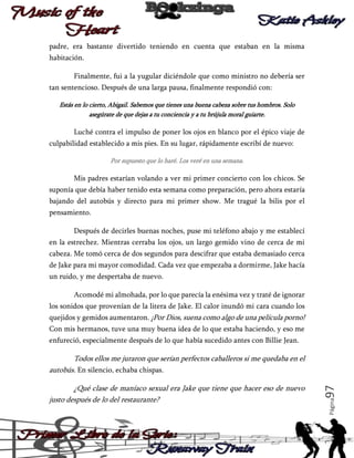 padre, era bastante divertido teniendo en cuenta que estaban en la misma
habitación.
Finalmente, fui a la yugular diciéndole que como ministro no debería ser
tan sentencioso. Después de una larga pausa, finalmente respondió con:
Estás en lo cierto, Abigail. Sabemos que tienes una buena cabeza sobre tus hombros. Solo
asegúrate de que dejas a tu conciencia y a tu brújula moral guiarte.

Luché contra el impulso de poner los ojos en blanco por el épico viaje de
culpabilidad establecido a mis pies. En su lugar, rápidamente escribí de nuevo:
Por supuesto que lo haré. Los veré en una semana.

Mis padres estarían volando a ver mi primer concierto con los chicos. Se
suponía que debía haber tenido esta semana como preparación, pero ahora estaría
bajando del autobús y directo para mi primer show. Me tragué la bilis por el
pensamiento.
Después de decirles buenas noches, puse mi teléfono abajo y me establecí
en la estrechez. Mientras cerraba los ojos, un largo gemido vino de cerca de mi
cabeza. Me tomó cerca de dos segundos para descifrar que estaba demasiado cerca
de Jake para mi mayor comodidad. Cada vez que empezaba a dormirme, Jake hacía
un ruido, y me despertaba de nuevo.
Acomodé mi almohada, por lo que parecía la enésima vez y traté de ignorar
los sonidos que provenían de la litera de Jake. El calor inundó mi cara cuando los
quejidos y gemidos aumentaron. ¡Por Dios, suena como algo de una película porno!
Con mis hermanos, tuve una muy buena idea de lo que estaba haciendo, y eso me
enfureció, especialmente después de lo que había sucedido antes con Billie Jean.

Página

¿Qué clase de maníaco sexual era Jake que tiene que hacer eso de nuevo
justo después de lo del restaurante?

97

Todos ellos me juraron que serían perfectos caballeros si me quedaba en el
autobús. En silencio, echaba chispas.

 