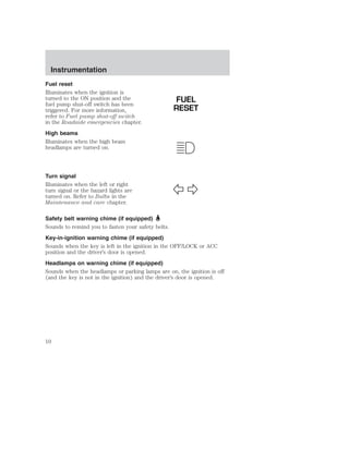 Instrumentation 
Fuel reset 
Illuminates when the ignition is 
turned to the ON position and the 
fuel pump shut-off switch has been 
triggered. For more information, 
refer to Fuel pump shut-off switch 
in the Roadside emergencies chapter. 
High beams 
Illuminates when the high beam 
headlamps are turned on. 
Turn signal 
Illuminates when the left or right 
turn signal or the hazard lights are 
turned on. Refer to Bulbs in the 
Maintenance and care chapter. 
FUEL 
RESET 
Safety belt warning chime (if equipped) 
Sounds to remind you to fasten your safety belts. 
Key-in-ignition warning chime (if equipped) 
Sounds when the key is left in the ignition in the OFF/LOCK or ACC 
position and the driver’s door is opened. 
Headlamps on warning chime (if equipped) 
Sounds when the headlamps or parking lamps are on, the ignition is off 
(and the key is not in the ignition) and the driver’s door is opened. 
10 
 