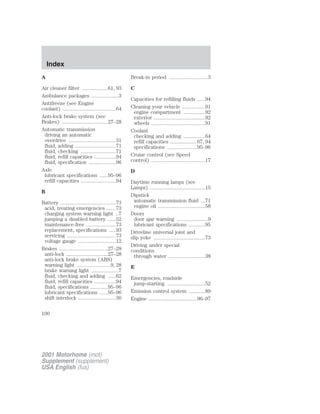 Index 
A 
Air cleaner filter ...................61, 93 
Ambulance packages ....................3 
Antifreeze (see Engine 
coolant) .......................................64 
Anti-lock brake system (see 
Brakes) ..................................27–28 
Automatic transmission 
driving an automatic 
overdrive ...................................31 
fluid, adding ..............................71 
fluid, checking ..........................71 
fluid, refill capacities ................94 
fluid, specification ....................96 
Axle 
lubricant specifications ......95–96 
refill capacities ..........................94 
B 
Battery .........................................73 
acid, treating emergencies .......73 
charging system warning light ..7 
jumping a disabled battery ......52 
maintenance-free ......................73 
replacement, specifications .....93 
servicing ....................................73 
voltage gauge ............................12 
Brakes ....................................27–28 
anti-lock ...............................27–28 
anti-lock brake system (ABS) 
warning light .........................9, 28 
brake warning light ....................7 
fluid, checking and adding ......62 
fluid, refill capacities ................94 
fluid, specifications .............95–96 
lubricant specifications ......95–96 
shift interlock ............................30 
Break-in period .............................3 
C 
Capacities for refilling fluids ......94 
Cleaning your vehicle .................91 
engine compartment ................92 
exterior ......................................92 
wheels ........................................91 
Coolant 
checking and adding ................64 
refill capacities ....................67, 94 
specifications ......................95–96 
Cruise control (see Speed 
control) ........................................17 
D 
Daytime running lamps (see 
Lamps) .........................................15 
Dipstick 
automatic transmission fluid ...71 
engine oil ...................................58 
Doors 
door ajar warning .......................9 
lubricant specifications ............95 
Driveline universal joint and 
slip yoke ......................................73 
Driving under special 
conditions 
through water ...........................38 
E 
Emergencies, roadside 
jump-starting ............................52 
Emission control system ............89 
Engine ....................................96–97 
100 
2001 Motorhome (mot) 
Supplement (supplement) 
USA English (fus) 
 