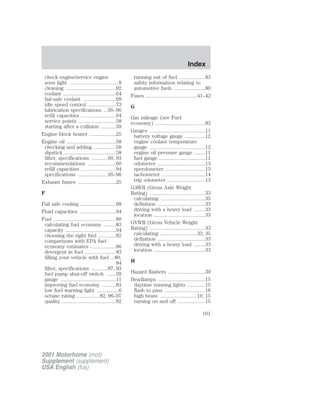 check engine/service engine 
soon light ....................................8 
cleaning .....................................92 
coolant .......................................64 
fail-safe coolant ........................68 
idle speed control .....................73 
lubrication specifications ...95–96 
refill capacities ..........................94 
service points ............................58 
starting after a collision ...........39 
Engine block heater ...................25 
Engine oil ....................................58 
checking and adding ................58 
dipstick ......................................58 
filter, specifications ............60, 93 
recommendations .....................60 
refill capacities ..........................94 
specifications ......................95–96 
Exhaust fumes ............................25 
F 
Fail safe cooling ..........................68 
Fluid capacities ...........................94 
Fuel ..............................................80 
calculating fuel economy .........83 
capacity .....................................94 
choosing the right fuel .............82 
comparisons with EPA fuel 
economy estimates ...................86 
detergent in fuel .......................83 
filling your vehicle with fuel ...80, 
84 
filter, specifications ............87, 93 
fuel pump shut-off switch .......39 
gauge .........................................11 
improving fuel economy ..........83 
low fuel warning light ................6 
octane rating .................82, 96–97 
quality ........................................82 
running out of fuel ...................83 
safety information relating to 
automotive fuels .......................80 
Fuses ......................................41–42 
G 
Gas mileage (see Fuel 
economy) .....................................83 
Gauges .........................................11 
battery voltage gauge ...............12 
engine coolant temperature 
gauge .........................................12 
engine oil pressure gauge ........11 
fuel gauge ..................................11 
odometer ...................................13 
speedometer .............................13 
tachometer ................................14 
trip odometer ............................13 
GAWR (Gross Axle Weight 
Rating) .........................................33 
calculating .................................35 
definition ...................................33 
driving with a heavy load ........33 
location ......................................33 
GVWR (Gross Vehicle Weight 
Rating) .........................................33 
calculating ...........................33, 35 
definition ...................................33 
driving with a heavy load ........33 
location ......................................33 
H 
Hazard flashers ...........................39 
Headlamps ...................................15 
daytime running lights .............15 
flash to pass ..............................16 
high beam ...........................10, 15 
turning on and off ....................15 
2001 Motorhome (mot) 
Supplement (supplement) 
USA English (fus) 
Index 
101 
 