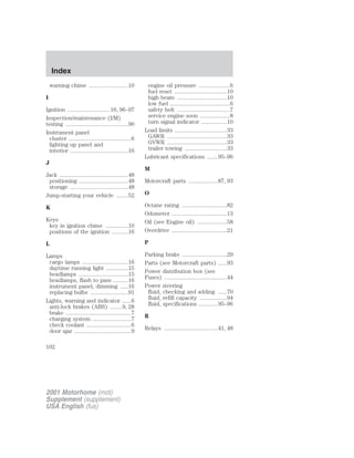Index 
warning chime ..........................10 
I 
Ignition .............................16, 96–97 
Inspection/maintenance (I/M) 
testing ..........................................90 
Instrument panel 
cluster ..........................................6 
lighting up panel and 
interior .......................................16 
J 
Jack ..............................................48 
positioning .................................48 
storage .......................................48 
Jump-starting your vehicle ........52 
K 
Keys 
key in ignition chime ...............10 
positions of the ignition ...........16 
L 
Lamps 
cargo lamps ...............................16 
daytime running light ...............15 
headlamps .................................15 
headlamps, flash to pass ..........16 
instrument panel, dimming .....16 
replacing bulbs .........................91 
Lights, warning and indicator ......6 
anti-lock brakes (ABS) ........9, 28 
brake ............................................7 
charging system ..........................7 
check coolant ..............................6 
door ajar ......................................9 
engine oil pressure .....................6 
fuel reset ...................................10 
high beam .................................10 
low fuel ........................................6 
safety belt ...................................7 
service engine soon ....................8 
turn signal indicator .................10 
Load limits ...................................33 
GAWR ........................................33 
GVWR ........................................33 
trailer towing ............................33 
Lubricant specifications .......95–96 
M 
Motorcraft parts ....................87, 93 
O 
Octane rating ..............................82 
Odometer .....................................13 
Oil (see Engine oil) ....................58 
Overdrive .....................................21 
P 
Parking brake ..............................29 
Parts (see Motorcraft parts) ......93 
Power distribution box (see 
Fuses) ..........................................44 
Power steering 
fluid, checking and adding ......70 
fluid, refill capacity ..................94 
fluid, specifications .............95–96 
R 
Relays ....................................41, 48 
102 
2001 Motorhome (mot) 
Supplement (supplement) 
USA English (fus) 
 
