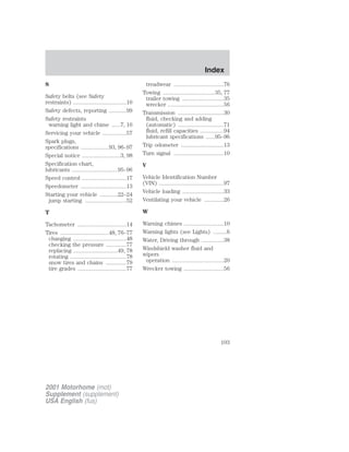S 
Safety belts (see Safety 
restraints) ....................................10 
Safety defects, reporting ............99 
Safety restraints 
warning light and chime ......7, 10 
Servicing your vehicle ................57 
Spark plugs, 
specifications ...................93, 96–97 
Special notice ..........................3, 98 
Specification chart, 
lubricants ...............................95–96 
Speed control ..............................17 
Speedometer ...............................13 
Starting your vehicle ............22–24 
jump starting ............................52 
T 
Tachometer .................................14 
Tires .................................48, 76–77 
changing ....................................48 
checking the pressure ..............77 
replacing ..............................49, 78 
rotating ......................................78 
snow tires and chains ..............79 
tire grades .................................77 
treadwear ..................................76 
Towing ...................................35, 77 
trailer towing ............................35 
wrecker ......................................56 
Transmission ...............................30 
fluid, checking and adding 
(automatic) ...............................71 
fluid, refill capacities ................94 
lubricant specifications ......95–96 
Trip odometer .............................13 
Turn signal ..................................10 
V 
Vehicle Identification Number 
(VIN) ............................................97 
Vehicle loading ............................33 
Ventilating your vehicle .............26 
W 
Warning chimes ...........................10 
Warning lights (see Lights) .........6 
Water, Driving through ...............38 
Windshield washer fluid and 
wipers 
operation ...................................20 
Wrecker towing ...........................56 
2001 Motorhome (mot) 
Supplement (supplement) 
USA English (fus) 
Index 
103 
 