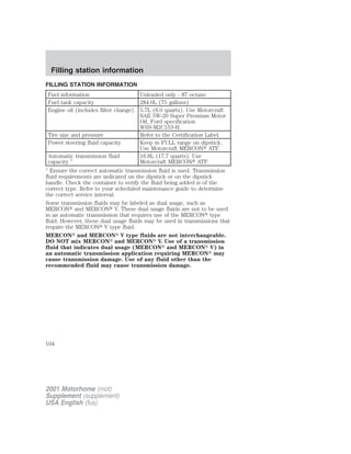 Filling station information 
FILLING STATION INFORMATION 
Fuel information Unleaded only - 87 octane 
Fuel tank capacity 284.0L (75 gallons) 
Engine oil (includes filter change) 5.7L (6.0 quarts). Use Motorcraft 
SAE 5W-20 Super Premium Motor 
Oil, Ford specification 
WSS-M2C153-H. 
Tire size and pressure Refer to the Certification Label. 
Power steering fluid capacity Keep in FULL range on dipstick. 
Use Motorcraft MERCON ATF. 
Automatic transmission fluid 
capacity 1 
16.8L (17.7 quarts). Use 
Motorcraft MERCON ATF. 
1 Ensure the correct automatic transmission fluid is used. Transmission 
fluid requirements are indicated on the dipstick or on the dipstick 
handle. Check the container to verify the fluid being added is of the 
correct type. Refer to your scheduled maintenance guide to determine 
the correct service interval. 
Some transmission fluids may be labeled as dual usage, such as 
MERCON and MERCON V. These dual usage fluids are not to be used 
in an automatic transmission that requires use of the MERCON type 
fluid. However, these dual usage fluids may be used in transmissions that 
require the MERCON V type fluid. 
MERCON and MERCON V type fluids are not interchangeable. 
DO NOT mix MERCON and MERCON V. Use of a transmission 
fluid that indicates dual usage (MERCON and MERCON V) in 
an automatic transmission application requiring MERCON may 
cause transmission damage. Use of any fluid other than the 
recommended fluid may cause transmission damage. 
104 
2001 Motorhome (mot) 
Supplement (supplement) 
USA English (fus) 
